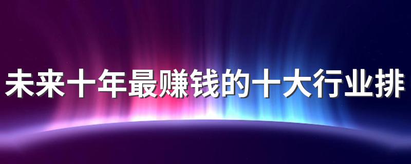 未来十年最赚钱的十大行业排名 2023的热门行业盘点