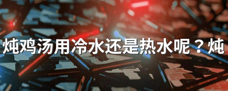 炖鸡汤用冷水还是热水呢？炖鸡汤可以添加什么辅料？