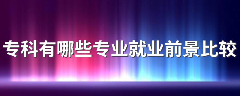 专科有哪些专业就业前景比较好 2023最吃香的专业