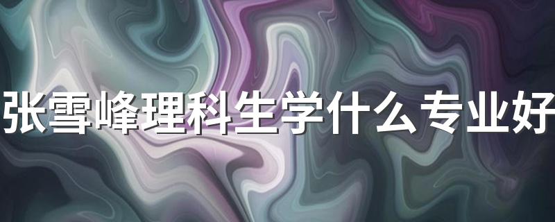 张雪峰理科生学什么专业好 哪些专业最吃香