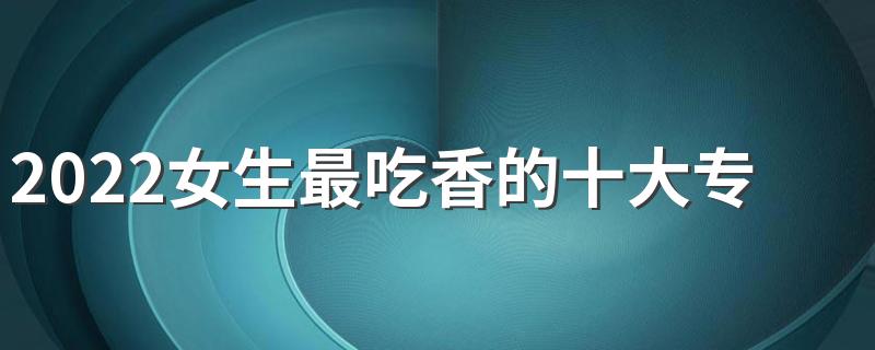 2022女生最吃香的十大专业有哪些