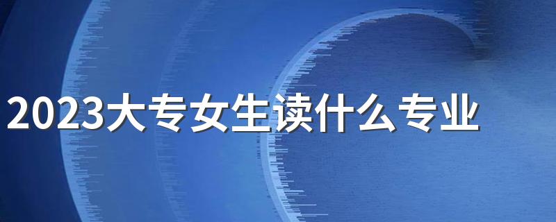 2023大专女生读什么专业好 什么专业有前途