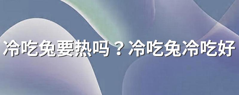 冷吃兔要热吗？冷吃兔冷吃好吃还是热吃好吃？