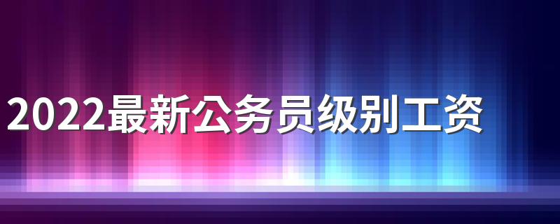 2022最新公务员级别工资标准 公务员工资高吗