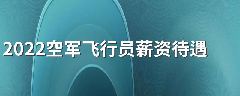 2022空军飞行员薪资待遇标准是怎样的 每月工资多少