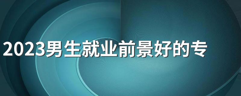 2023男生就业前景好的专业有哪些 有什么热门专业