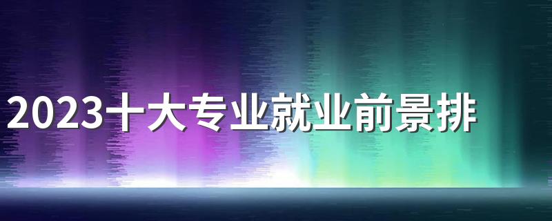 2023十大专业就业前景排名 什么专业未来有发展