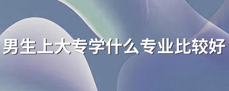 男生上大专学什么专业比较好 哪些专业最有发展