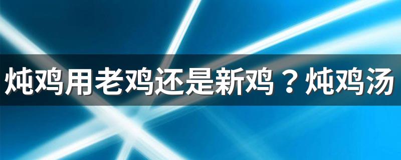 炖鸡用老鸡还是新鸡？炖鸡汤的时候还可以放入什么食材?