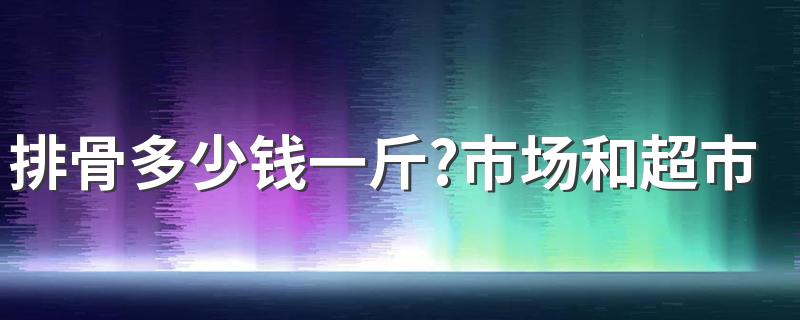 排骨多少钱一斤?市场和超市的排骨价格为什么不同?