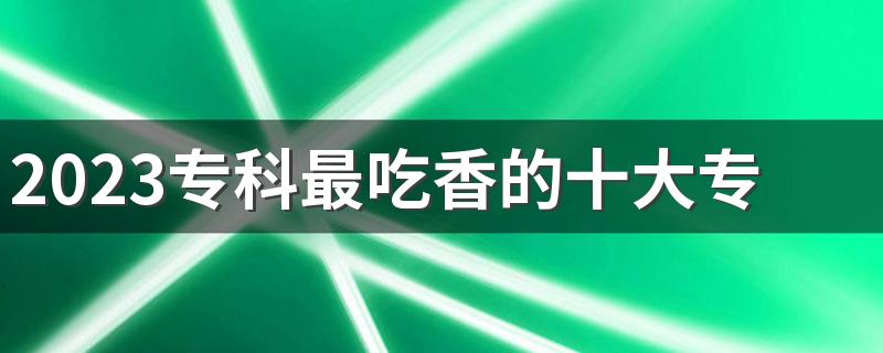 2023专科最吃香的十大专业有哪些 什么专业最热门