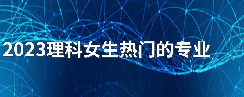 2023理科女生热门的专业 什么专业前景好