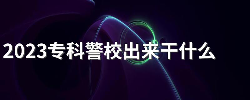 2023专科警校出来干什么工作 有哪些就业方向