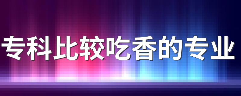 专科比较吃香的专业 2023大专热门专业有哪些