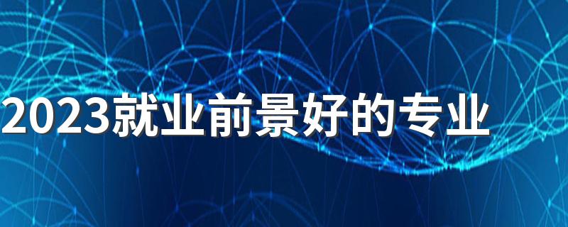 2023就业前景好的专业 有什么抢手的专业