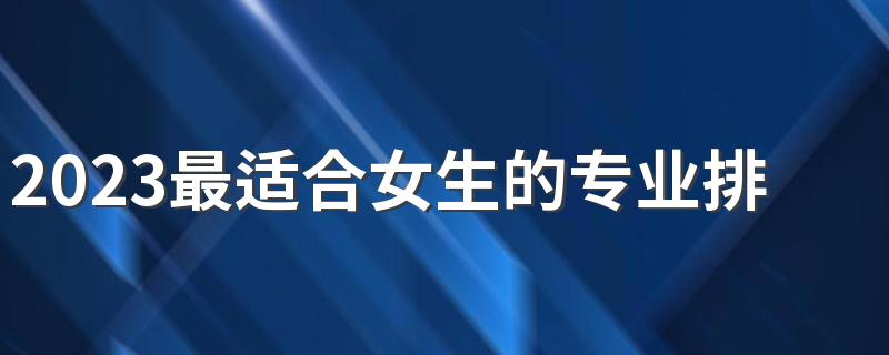 2023最适合女生的专业排名 女生前景好的专业