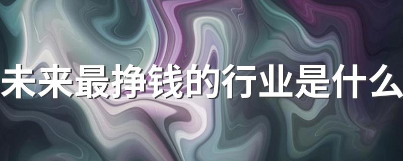 未来最挣钱的行业是什么 2023有哪些热门行业