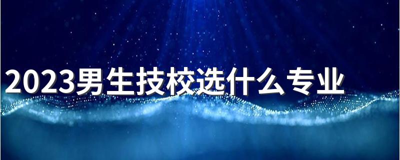 2023男生技校选什么专业好就业 哪些专业轻松稳定