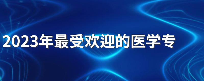 2023年最受欢迎的医学专业 什么专业前景好