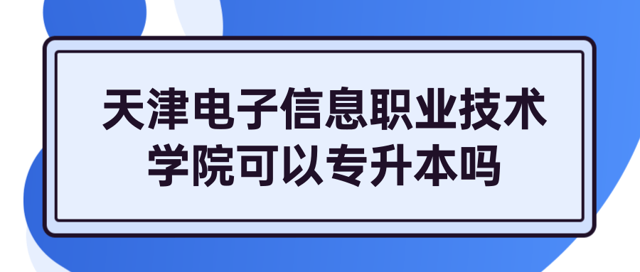 天津电子信息职业技术学院可以专升本吗